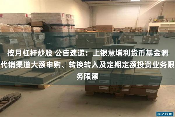 按月杠杆炒股 公告速递：上银慧增利货币基金调整代销渠道大额申购、转换转入及定期定额投资业务限额