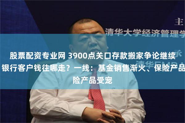 股票配资专业网 3900点关口存款搬家争论继续升温 银行客户钱往哪走？一线：基金销售渐火、保险产品受宠
